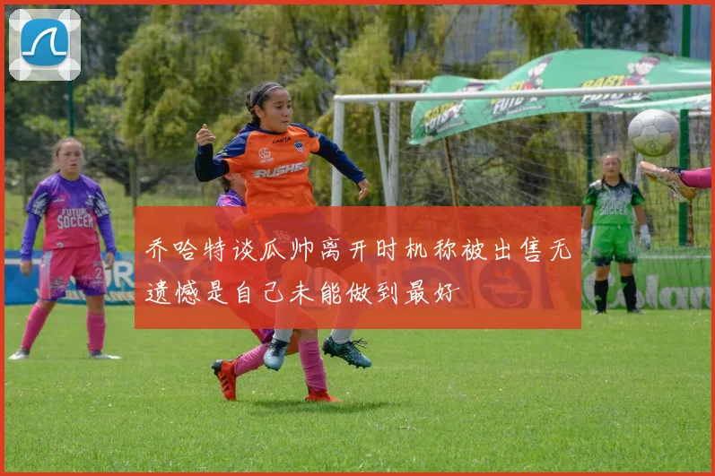 乔哈特谈瓜帅离开时机称被出售无遗憾是自己未能做到最好