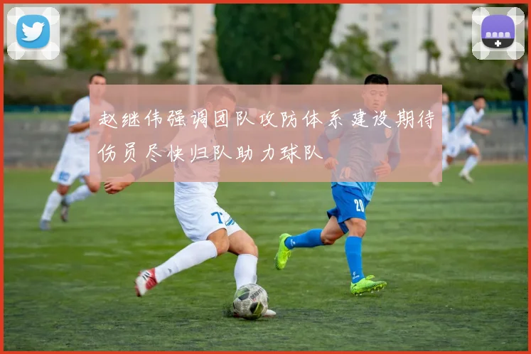 赵继伟强调团队攻防体系建设期待伤员尽快归队助力球队