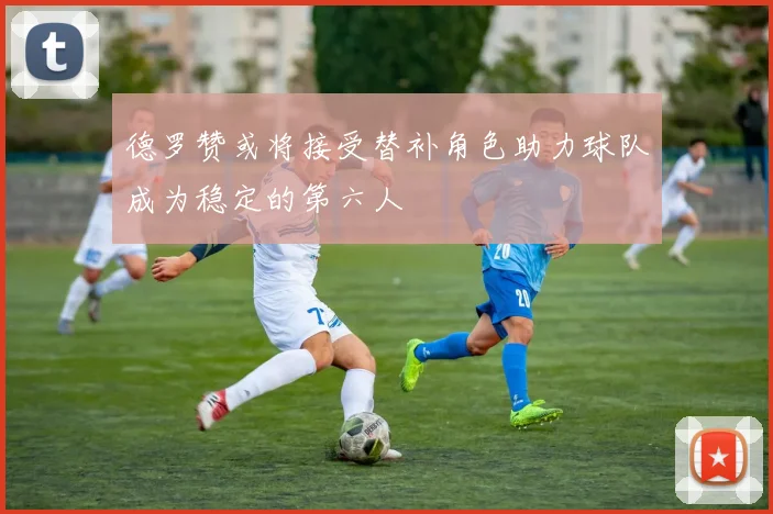德罗赞或将接受替补角色助力球队成为稳定的第六人
