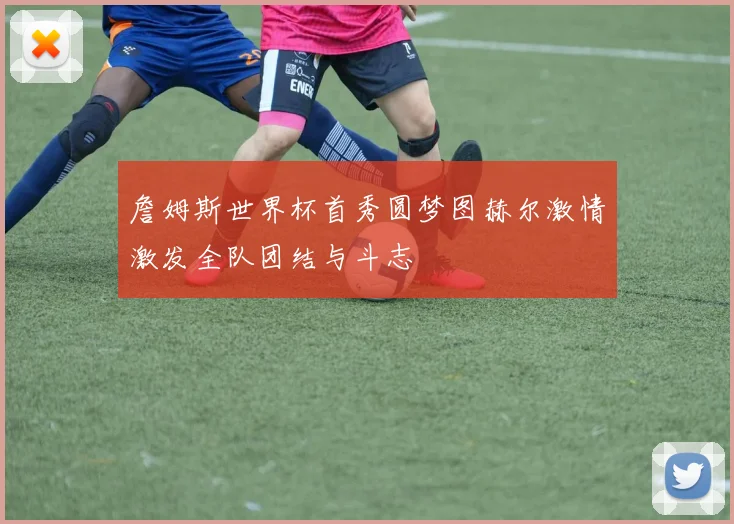 詹姆斯世界杯首秀圆梦图赫尔激情激发全队团结与斗志