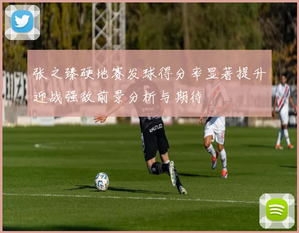 张之臻硬地赛发球得分率显著提升迎战强敌前景分析与期待