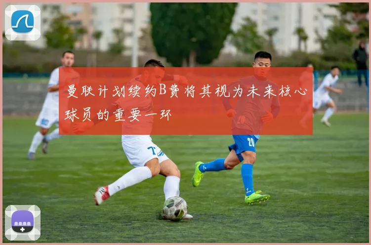 曼联计划续约B费将其视为未来核心球员的重要一环