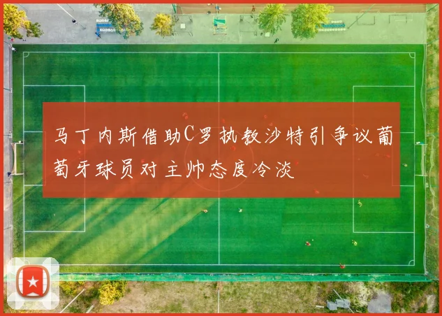 马丁内斯借助C罗执教沙特引争议葡萄牙球员对主帅态度冷淡