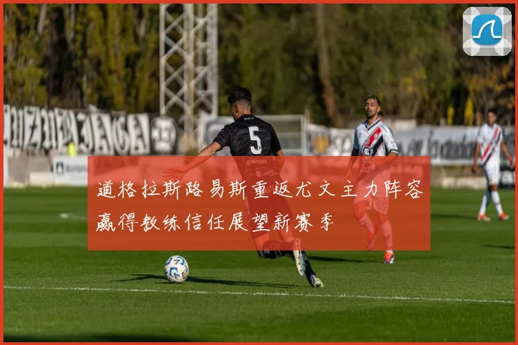 道格拉斯路易斯重返尤文主力阵容赢得教练信任展望新赛季
