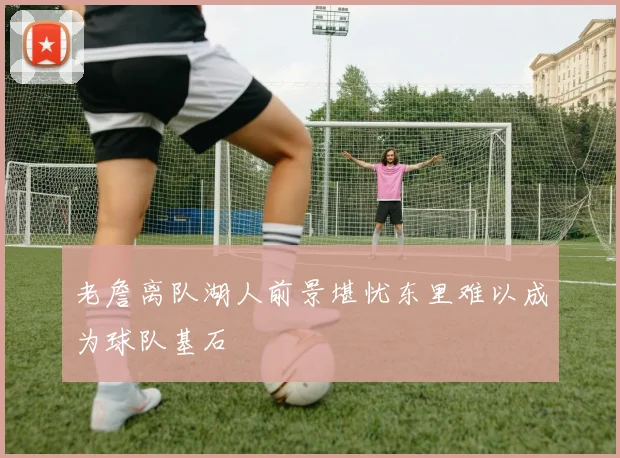 老詹离队湖人前景堪忧东里难以成为球队基石