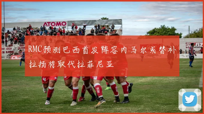 RMC预测巴西首发阵容内马尔或替补拉扬将取代拉菲尼亚