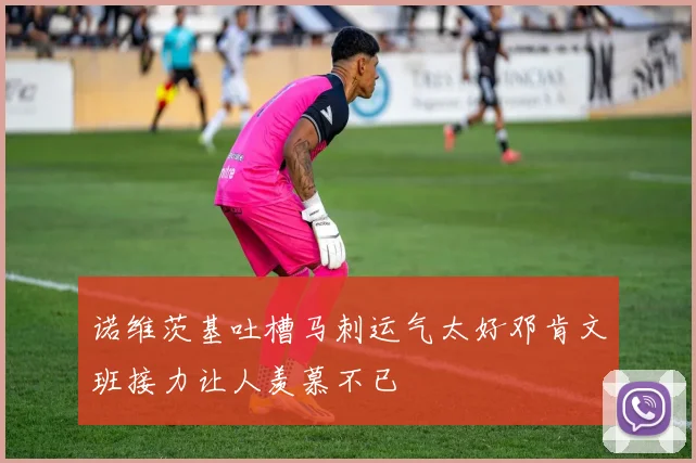 诺维茨基吐槽马刺运气太好邓肯文班接力让人羡慕不已