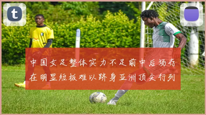 中国女足整体实力不足前中后场存在明显短板难以跻身亚洲顶尖行列