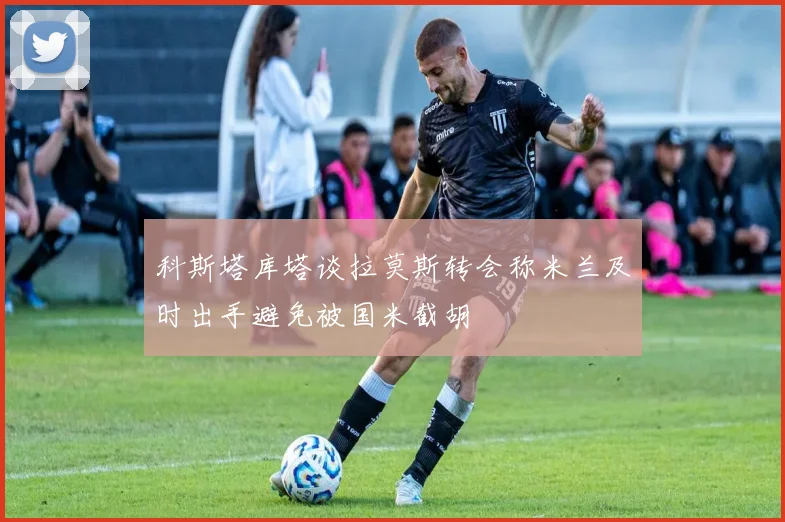 科斯塔库塔谈拉莫斯转会称米兰及时出手避免被国米截胡