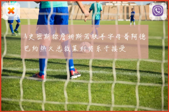 A史密斯称詹姆斯若联手字母哥阿德巴约热火总裁莱利将乐于接受