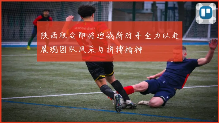 陕西联合即将迎战新对手全力以赴展现团队风采与拼搏精神