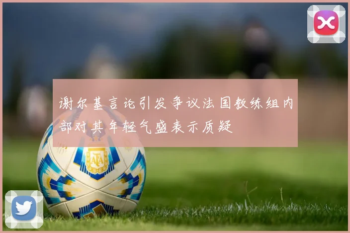 谢尔基言论引发争议法国教练组内部对其年轻气盛表示质疑