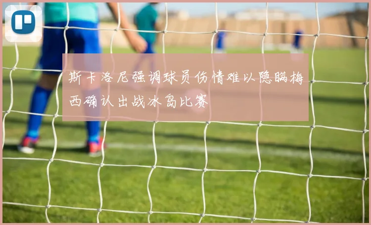 斯卡洛尼强调球员伤情难以隐瞒梅西确认出战冰岛比赛