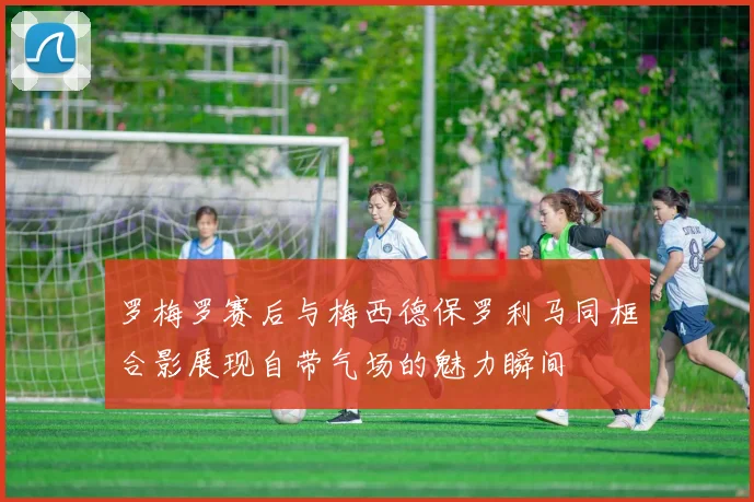 罗梅罗赛后与梅西德保罗利马同框合影展现自带气场的魅力瞬间