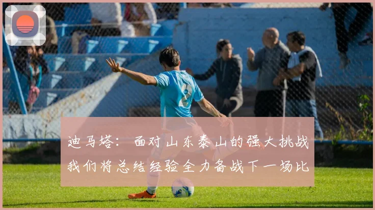 迪马塔：面对山东泰山的强大挑战我们将总结经验全力备战下一场比赛
