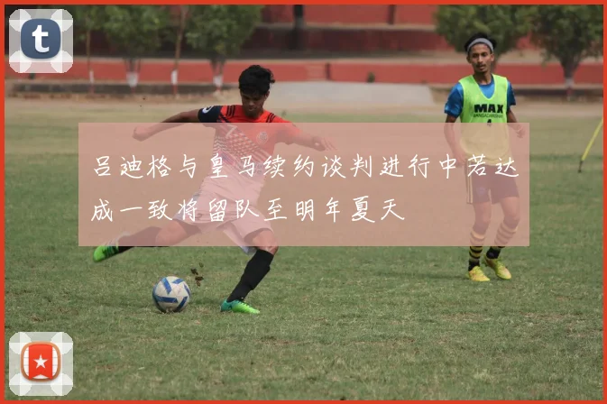 吕迪格与皇马续约谈判进行中若达成一致将留队至明年夏天