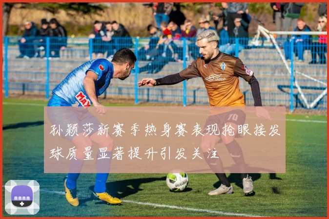 孙颖莎新赛季热身赛表现抢眼接发球质量显著提升引发关注
