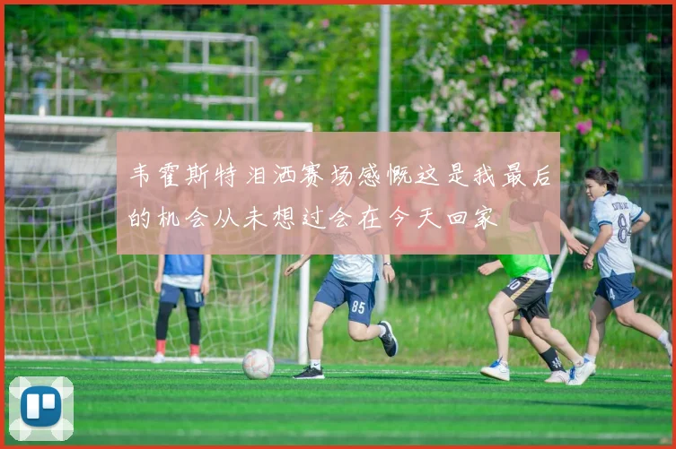 韦霍斯特泪洒赛场感慨这是我最后的机会从未想过会在今天回家