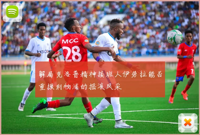 解局克洛普精神接班人伊劳拉能否重振利物浦的摇滚风采
