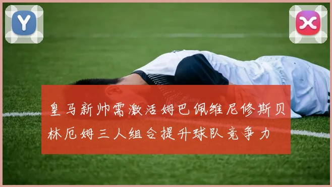 皇马新帅需激活姆巴佩维尼修斯贝林厄姆三人组合提升球队竞争力