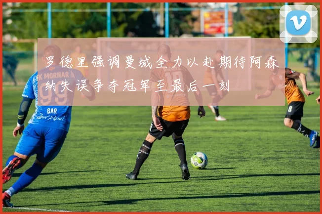 罗德里强调曼城全力以赴期待阿森纳失误争夺冠军至最后一刻
