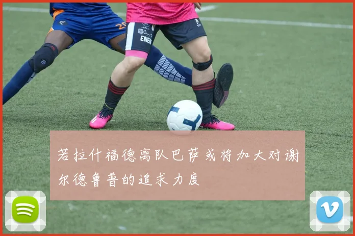 若拉什福德离队巴萨或将加大对谢尔德鲁普的追求力度