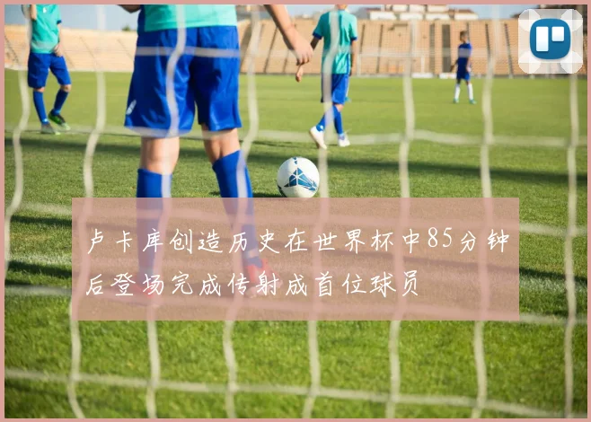 卢卡库创造历史在世界杯中85分钟后登场完成传射成首位球员